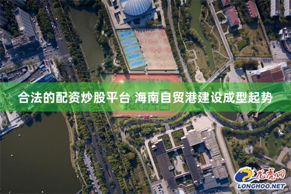 合法的配资炒股平台 海南自贸港建设成型起势