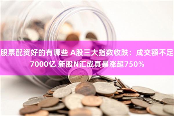 股票配资好的有哪些 A股三大指数收跌：成交额不足7000亿 新股N汇成真暴涨超750%