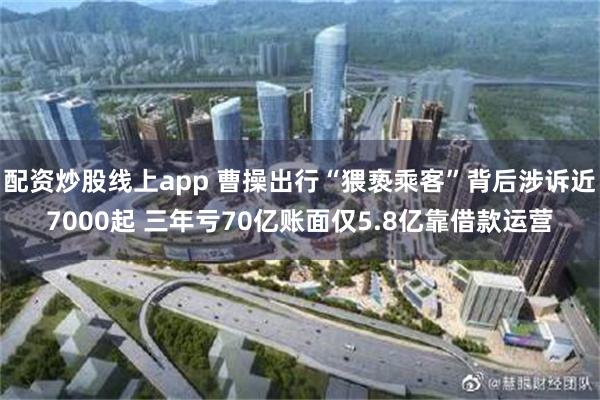 配资炒股线上app 曹操出行“猥亵乘客”背后涉诉近7000起 三年亏70亿账面仅5.8亿靠借款运营