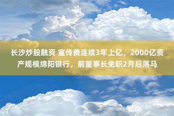 长沙炒股融资 宣传费连续3年上亿，2000亿资产规模绵阳银行，前董事长免职2月后落马