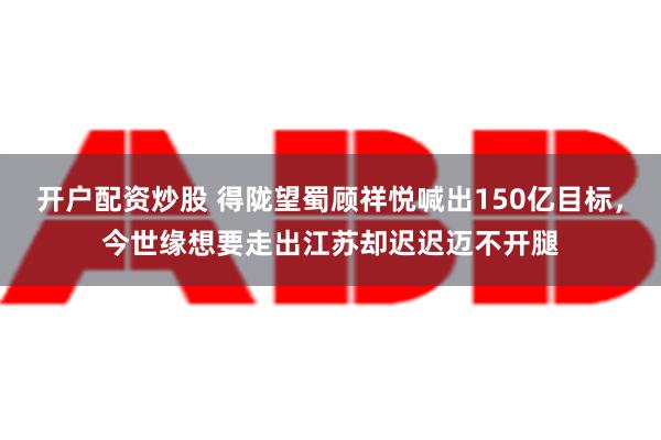 开户配资炒股 得陇望蜀顾祥悦喊出150亿目标，今世缘想要走出江苏却迟迟迈不开腿