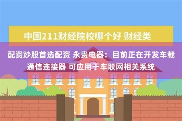 配资炒股首选配资 永贵电器：目前正在开发车载通信连接器 可应用于车联网相关系统