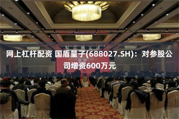 网上杠杆配资 国盾量子(688027.SH)：对参股公司增资600万元