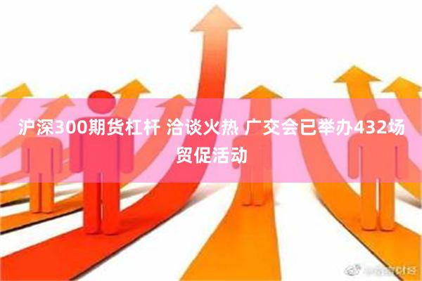 沪深300期货杠杆 洽谈火热 广交会已举办432场贸促活动