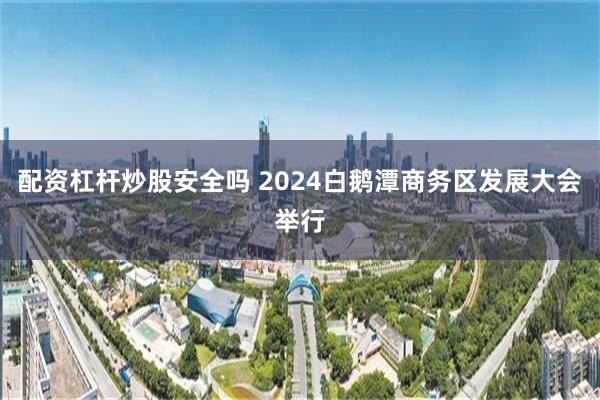 配资杠杆炒股安全吗 2024白鹅潭商务区发展大会举行