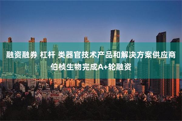 融资融券 杠杆 类器官技术产品和解决方案供应商伯桢生物完成A+轮融资