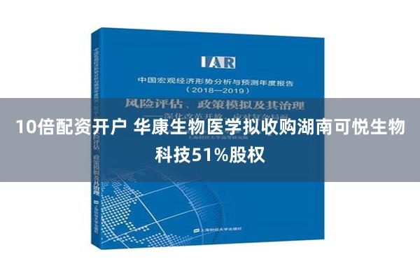 10倍配资开户 华康生物医学拟收购湖南可悦生物科技51%股权